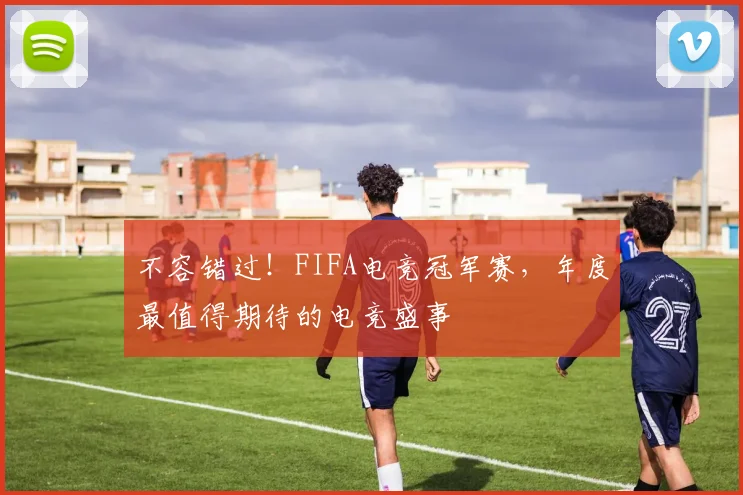 不容错过！FIFA电竞冠军赛，年度最值得期待的电竞盛事