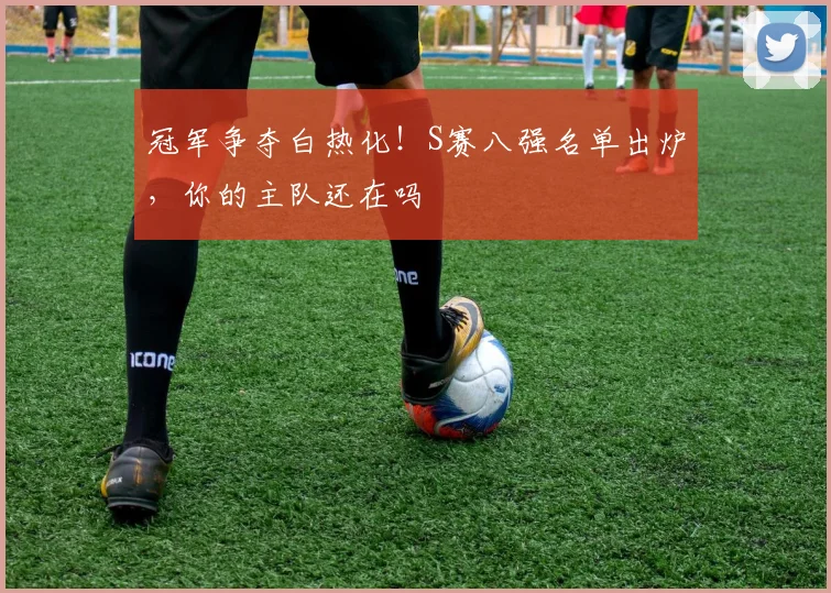 冠军争夺白热化！S赛八强名单出炉，你的主队还在吗