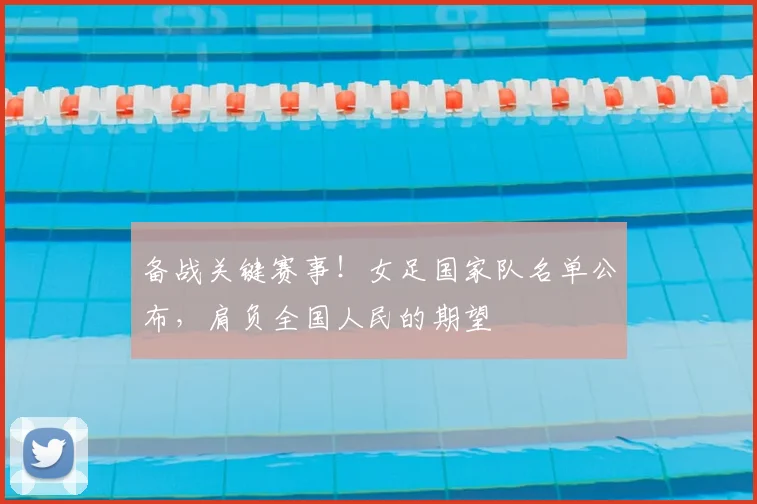 备战关键赛事！女足国家队名单公布，肩负全国人民的期望