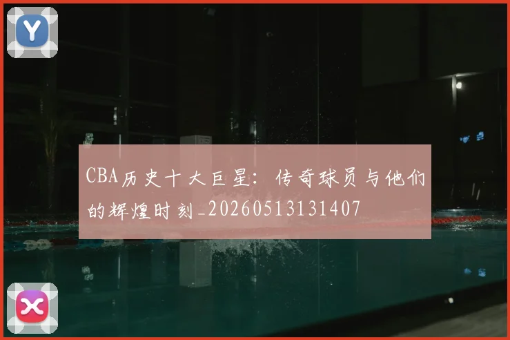 CBA历史十大巨星：传奇球员与他们的辉煌时刻_20260513131407