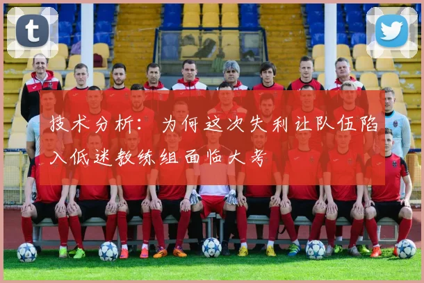 技术分析：为何这次失利让队伍陷入低迷教练组面临大考