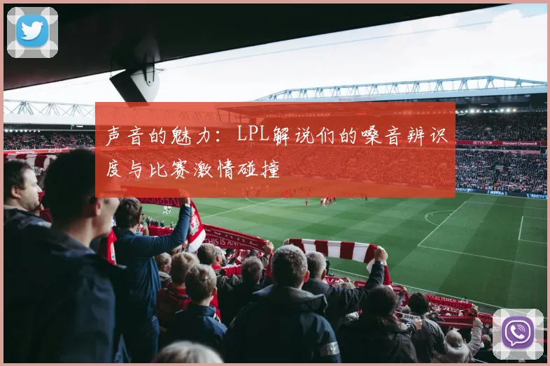 声音的魅力：LPL解说们的嗓音辨识度与比赛激情碰撞