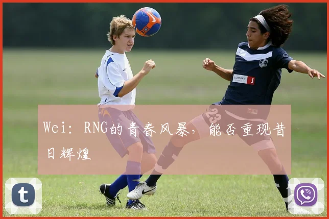 Wei：RNG的青春风暴，能否重现昔日辉煌