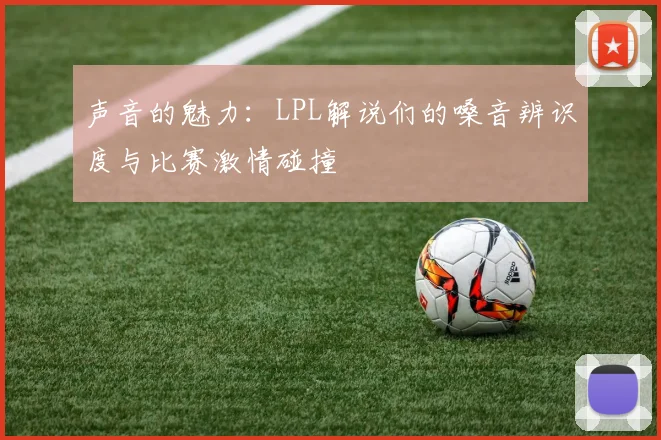 声音的魅力：LPL解说们的嗓音辨识度与比赛激情碰撞